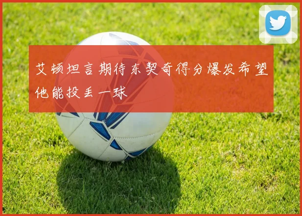 艾顿坦言期待东契奇得分爆发希望他能投丢一球