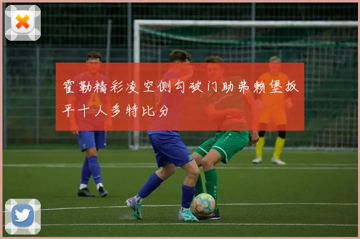 霍勒精彩凌空侧勾破门助弗赖堡扳平十人多特比分