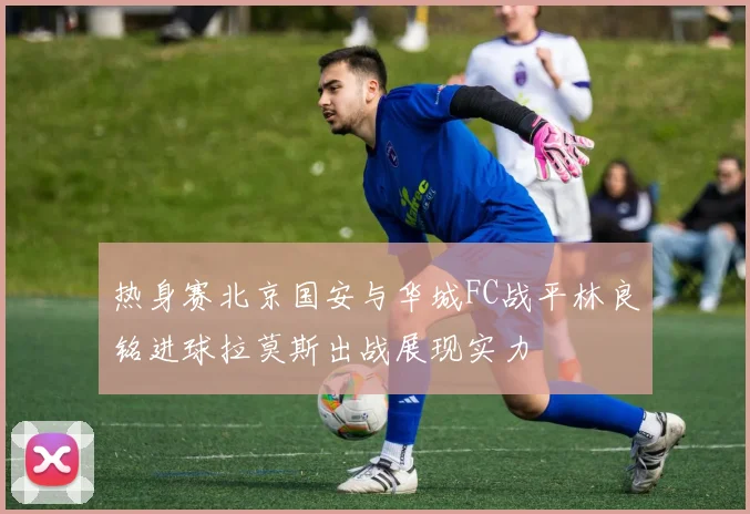 热身赛北京国安与华城FC战平林良铭进球拉莫斯出战展现实力