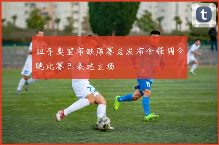 拉齐奥宣布缺席赛后发布会强调今晚比赛已表达立场