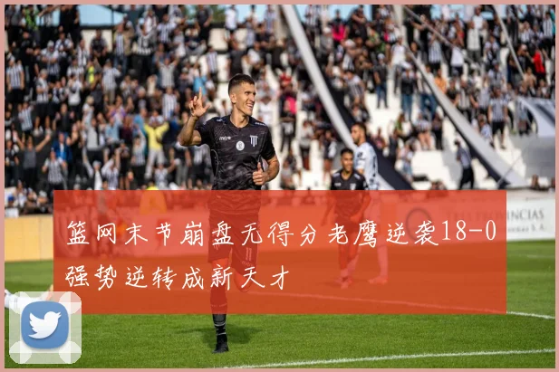 篮网末节崩盘无得分老鹰逆袭18-0强势逆转成新天才