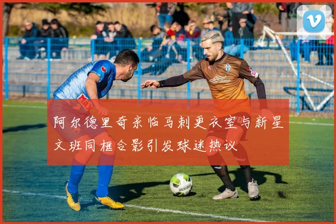 阿尔德里奇亲临马刺更衣室与新星文班同框合影引发球迷热议