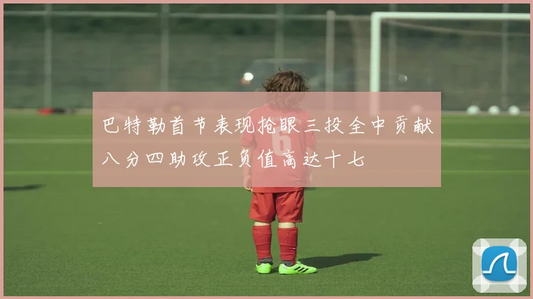 巴特勒首节表现抢眼三投全中贡献八分四助攻正负值高达十七