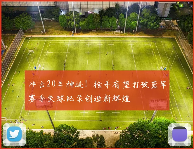 冲击20年神迹！枪手有望打破蓝军赛季失球纪录创造新辉煌