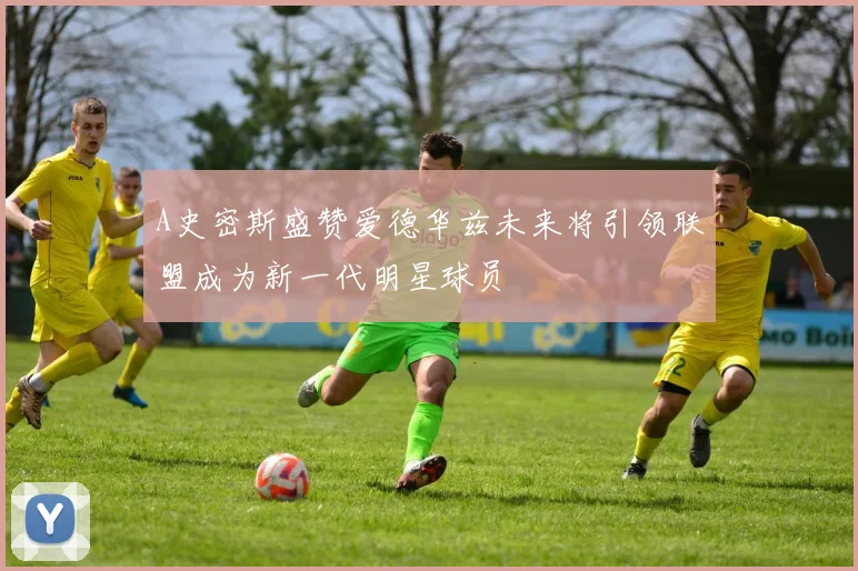 A史密斯盛赞爱德华兹未来将引领联盟成为新一代明星球员