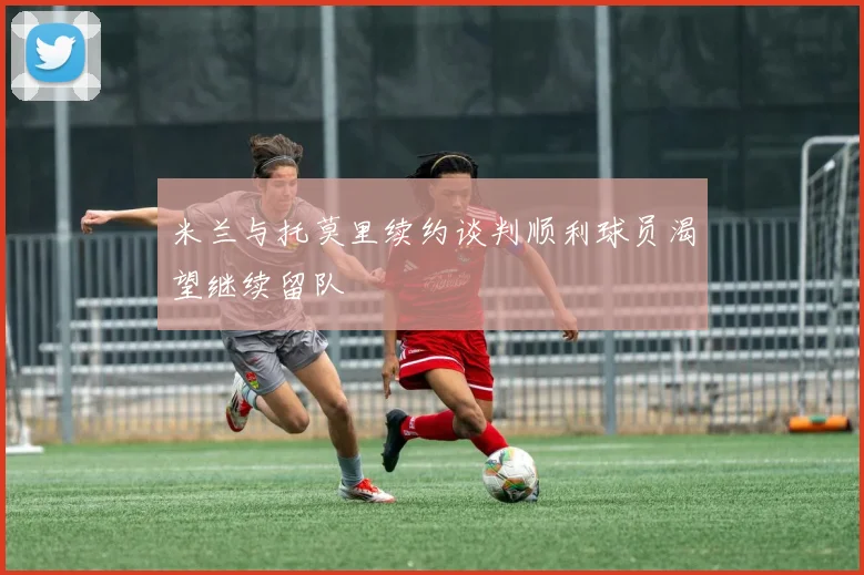 米兰与托莫里续约谈判顺利球员渴望继续留队