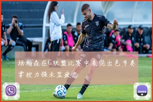 杨瀚森在G联盟比赛中表现出色节奏掌控力强未显疲态