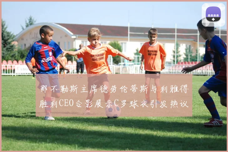 那不勒斯主席德劳伦蒂斯与利雅得胜利CEO合影展示C罗球衣引发热议