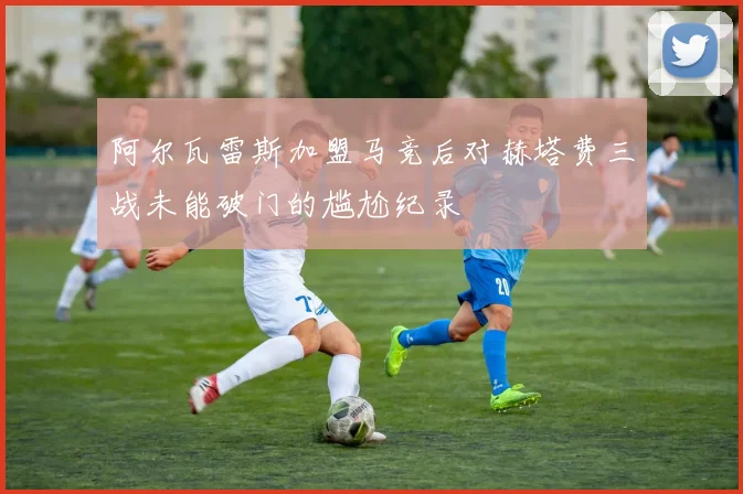 阿尔瓦雷斯加盟马竞后对赫塔费三战未能破门的尴尬纪录