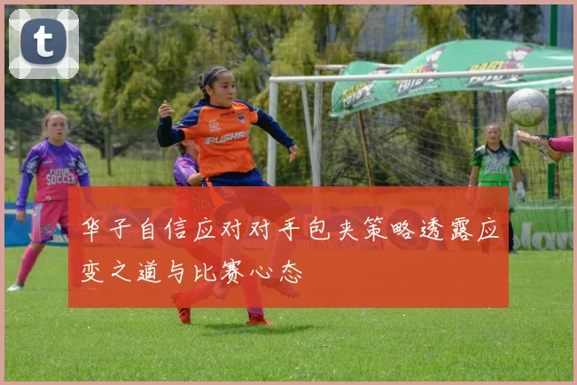 华子自信应对对手包夹策略透露应变之道与比赛心态