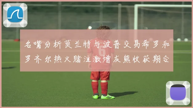名嘴分析莫兰特与波普交易希罗和罗齐尔热火赌注激增灰熊收获期合同