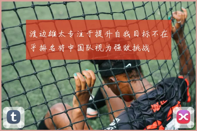 渡边雄太专注于提升自我目标不在乎排名将中国队视为强敌挑战