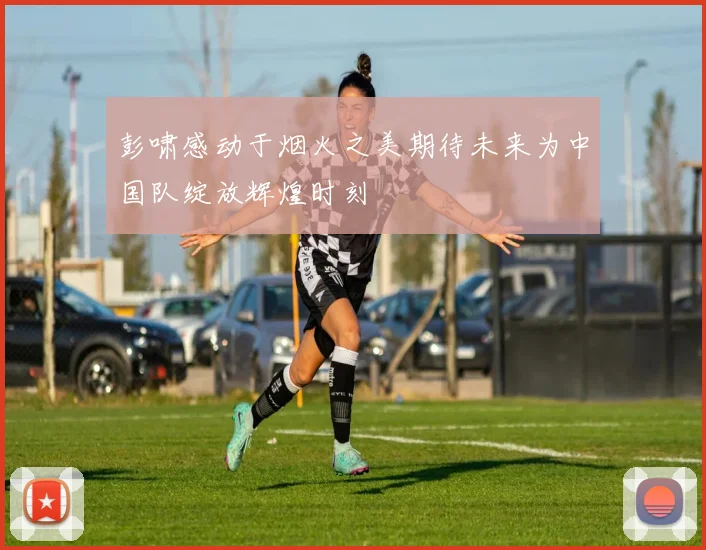 彭啸感动于烟火之美期待未来为中国队绽放辉煌时刻