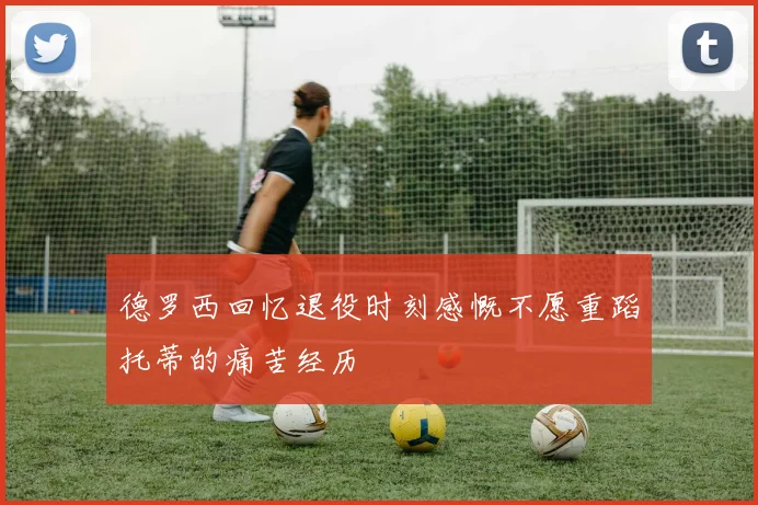 德罗西回忆退役时刻感慨不愿重蹈托蒂的痛苦经历