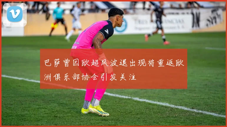 巴萨曾因欧超风波退出现将重返欧洲俱乐部协会引发关注
