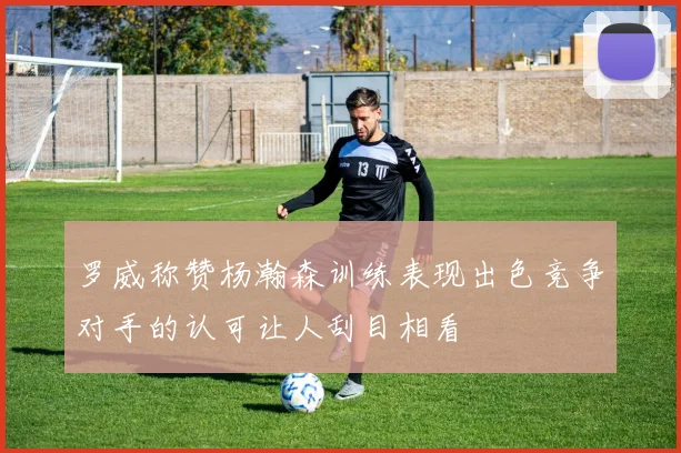 罗威称赞杨瀚森训练表现出色竞争对手的认可让人刮目相看