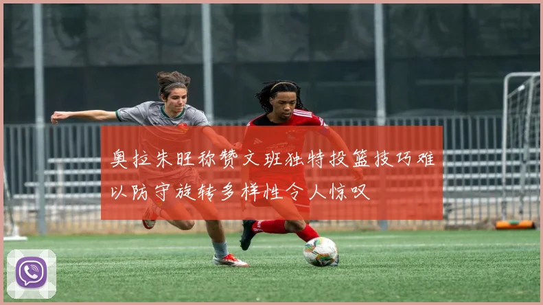 奥拉朱旺称赞文班独特投篮技巧难以防守旋转多样性令人惊叹