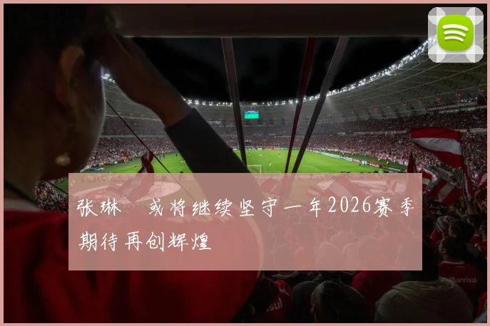 张琳芃或将继续坚守一年2026赛季期待再创辉煌