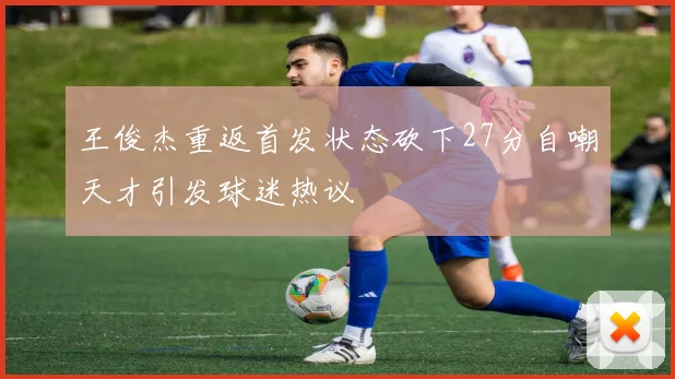 王俊杰重返首发状态砍下27分自嘲天才引发球迷热议