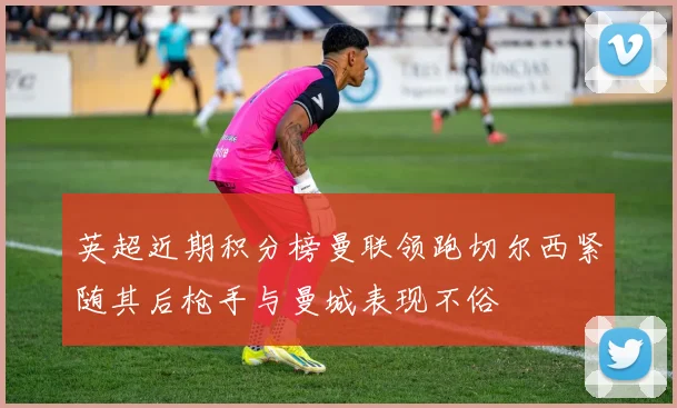 英超近期积分榜曼联领跑切尔西紧随其后枪手与曼城表现不俗