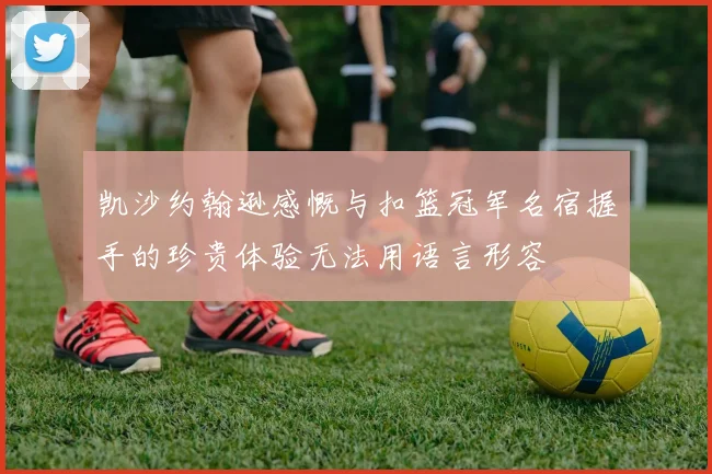 凯沙约翰逊感慨与扣篮冠军名宿握手的珍贵体验无法用语言形容
