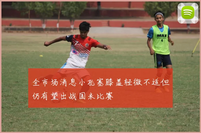 全市场消息小孔塞膝盖轻微不适但仍有望出战国米比赛
