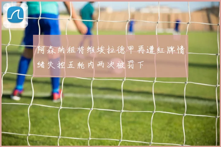 阿森纳租将维埃拉德甲再遭红牌情绪失控五轮内两次被罚下