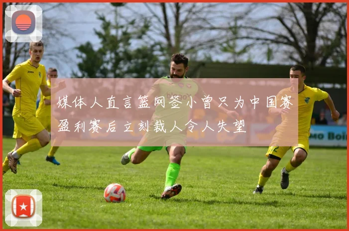 媒体人直言篮网签小曾只为中国赛盈利赛后立刻裁人令人失望