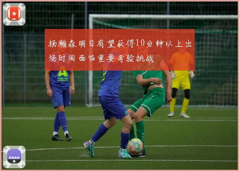 杨瀚森明日有望获得10分钟以上出场时间面临重要考验挑战