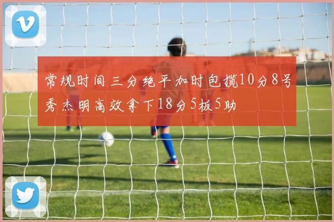 常规时间三分绝平加时包揽10分8号秀杰明高效拿下18分5板5助
