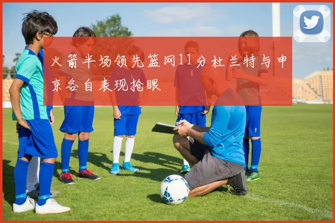 火箭半场领先篮网11分杜兰特与申京各自表现抢眼